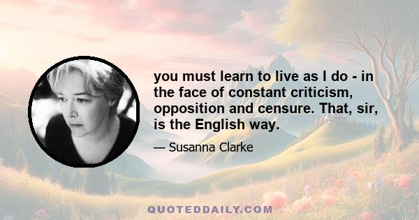 you must learn to live as I do - in the face of constant criticism, opposition and censure. That, sir, is the English way.