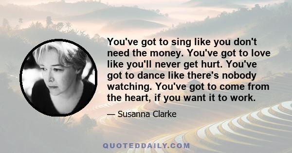 You've got to sing like you don't need the money. You've got to love like you'll never get hurt. You've got to dance like there's nobody watching. You've got to come from the heart, if you want it to work.