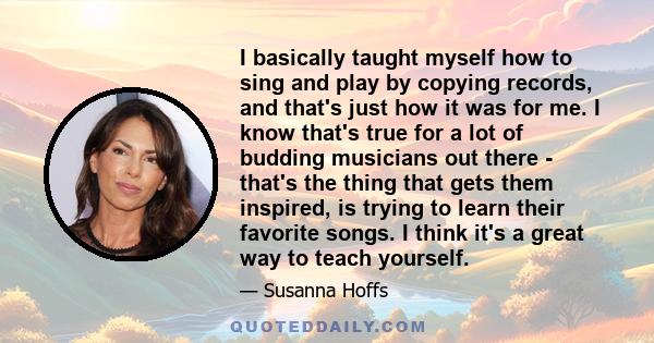 I basically taught myself how to sing and play by copying records, and that's just how it was for me. I know that's true for a lot of budding musicians out there - that's the thing that gets them inspired, is trying to