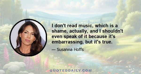 I don't read music, which is a shame, actually, and I shouldn't even speak of it because it's embarrassing, but it's true.