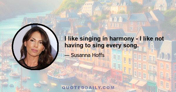 I like singing in harmony - I like not having to sing every song.