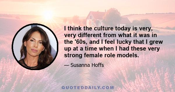 I think the culture today is very, very different from what it was in the '60s, and I feel lucky that I grew up at a time when I had these very strong female role models.