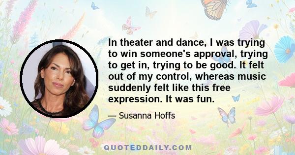 In theater and dance, I was trying to win someone's approval, trying to get in, trying to be good. It felt out of my control, whereas music suddenly felt like this free expression. It was fun.