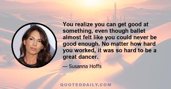 You realize you can get good at something, even though ballet almost felt like you could never be good enough. No matter how hard you worked, it was so hard to be a great dancer.