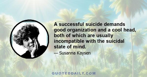 A successful suicide demands good organization and a cool head, both of which are usually incompatible with the suicidal state of mind.