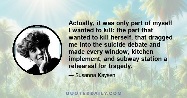 Actually, it was only part of myself I wanted to kill: the part that wanted to kill herself, that dragged me into the suicide debate and made every window, kitchen implement, and subway station a rehearsal for tragedy.