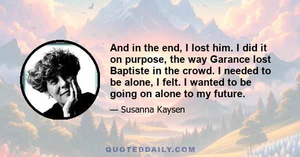 And in the end, I lost him. I did it on purpose, the way Garance lost Baptiste in the crowd. I needed to be alone, I felt. I wanted to be going on alone to my future.