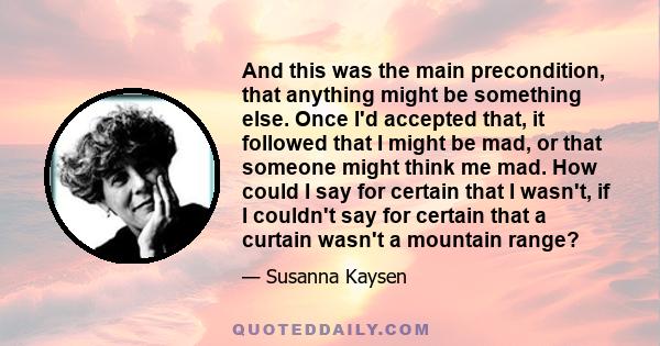 And this was the main precondition, that anything might be something else. Once I'd accepted that, it followed that I might be mad, or that someone might think me mad. How could I say for certain that I wasn't, if I