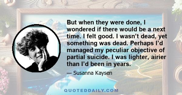 But when they were done, I wondered if there would be a next time. I felt good. I wasn’t dead, yet something was dead. Perhaps I’d managed my peculiar objective of partial suicide. I was lighter, airier than I’d been in 