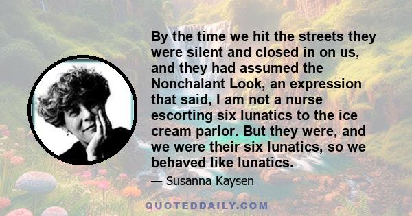 By the time we hit the streets they were silent and closed in on us, and they had assumed the Nonchalant Look, an expression that said, I am not a nurse escorting six lunatics to the ice cream parlor. But they were, and 