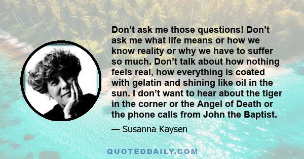 Don’t ask me those questions! Don’t ask me what life means or how we know reality or why we have to suffer so much. Don’t talk about how nothing feels real, how everything is coated with gelatin and shining like oil in