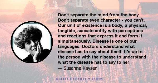 Don't separate the mind from the body. Don't separate even character - you can't. Our unit of existence is a body, a physical, tangible, sensate entity with perceptions and reactions that express it and form it