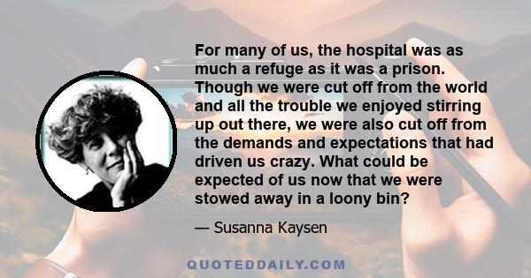 For many of us, the hospital was as much a refuge as it was a prison. Though we were cut off from the world and all the trouble we enjoyed stirring up out there, we were also cut off from the demands and expectations