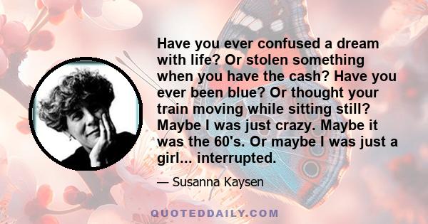 Have you ever confused a dream with life? Or stolen something when you have the cash? Have you ever been blue? Or thought your train moving while sitting still? Maybe I was just crazy. Maybe it was the 60's. Or maybe I