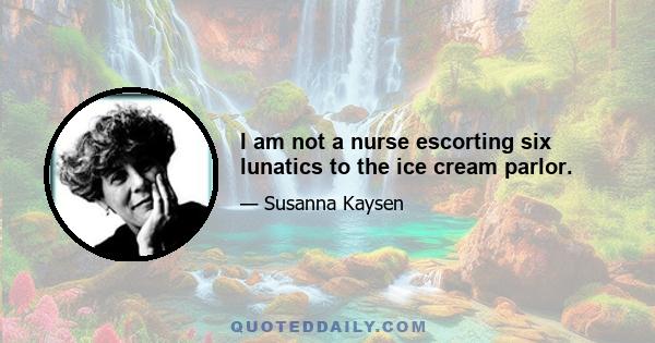 I am not a nurse escorting six lunatics to the ice cream parlor.