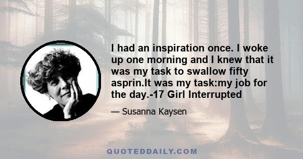 I had an inspiration once. I woke up one morning and I knew that it was my task to swallow fifty asprin.It was my task:my job for the day.-17 Girl Interrupted