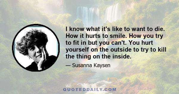 I know what it's like to want to die. How it hurts to smile. How you try to fit in but you can't. You hurt yourself on the outside to try to kill the thing on the inside.