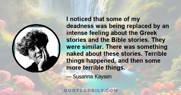 I noticed that some of my deadness was being replaced by an intense feeling about the Greek stories and the Bible stories. They were similar. There was something naked about these stories. Terrible things happened, and