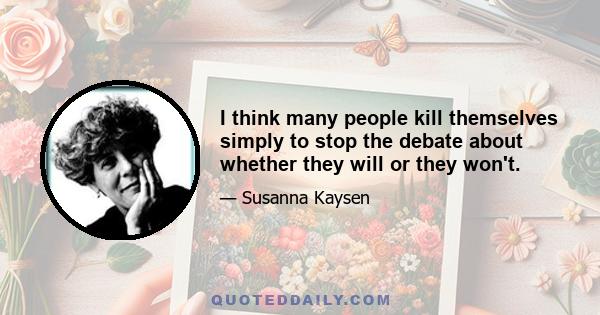 I think many people kill themselves simply to stop the debate about whether they will or they won't.