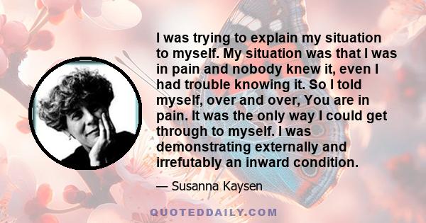 I was trying to explain my situation to myself. My situation was that I was in pain and nobody knew it, even I had trouble knowing it. So I told myself, over and over, You are in pain. It was the only way I could get