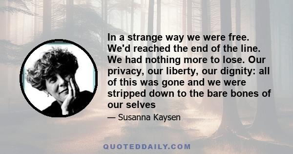 In a strange way we were free. We'd reached the end of the line. We had nothing more to lose. Our privacy, our liberty, our dignity: all of this was gone and we were stripped down to the bare bones of our selves