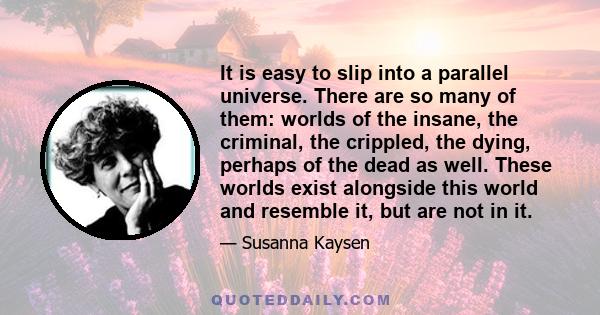 It is easy to slip into a parallel universe. There are so many of them: worlds of the insane, the criminal, the crippled, the dying, perhaps of the dead as well. These worlds exist alongside this world and resemble it,