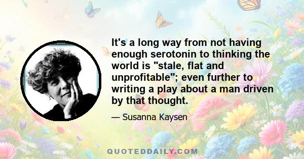 It's a long way from not having enough serotonin to thinking the world is stale, flat and unprofitable; even further to writing a play about a man driven by that thought.