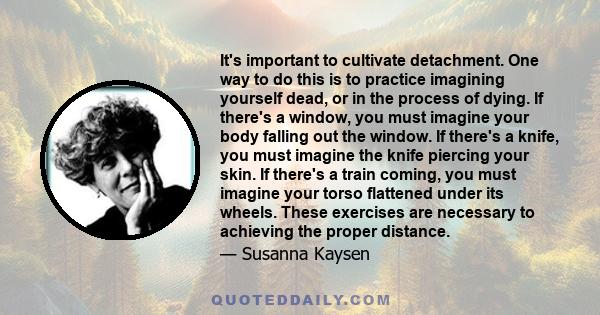 It's important to cultivate detachment. One way to do this is to practice imagining yourself dead, or in the process of dying. If there's a window, you must imagine your body falling out the window. If there's a knife,