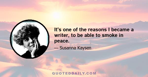 It's one of the reasons I became a writer, to be able to smoke in peace.