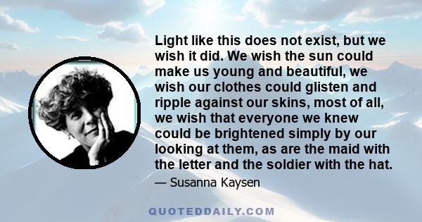 Light like this does not exist, but we wish it did. We wish the sun could make us young and beautiful, we wish our clothes could glisten and ripple against our skins, most of all, we wish that everyone we knew could be