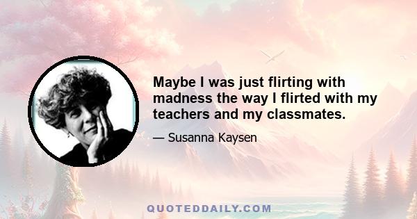 Maybe I was just flirting with madness the way I flirted with my teachers and my classmates.