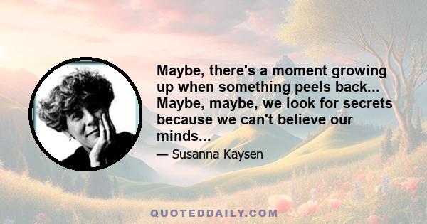 Maybe, there's a moment growing up when something peels back... Maybe, maybe, we look for secrets because we can't believe our minds...