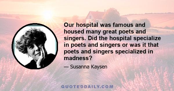 Our hospital was famous and housed many great poets and singers. Did the hospital specialize in poets and singers or was it that poets and singers specialized in madness?