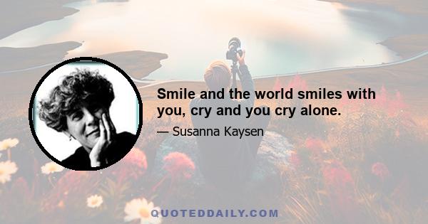 Smile and the world smiles with you, cry and you cry alone.