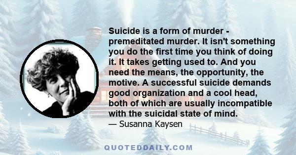 Suicide is a form of murder - premeditated murder. It isn't something you do the first time you think of doing it. It takes getting used to. And you need the means, the opportunity, the motive. A successful suicide