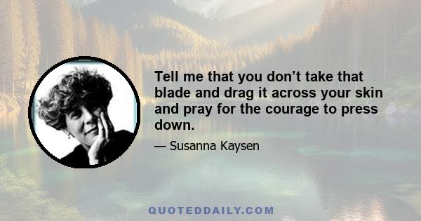 Tell me that you don’t take that blade and drag it across your skin and pray for the courage to press down.