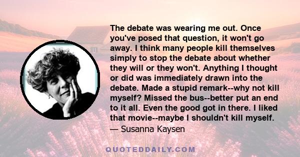 The debate was wearing me out. Once you've posed that question, it won't go away. I think many people kill themselves simply to stop the debate about whether they will or they won't. Anything I thought or did was