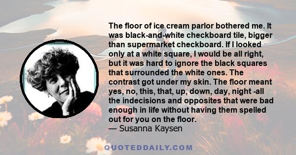 The floor of ice cream parlor bothered me. It was black-and-white checkboard tile, bigger than supermarket checkboard. If I looked only at a white square, I would be all right, but it was hard to ignore the black