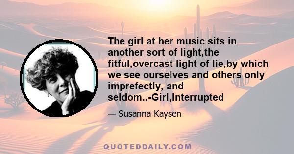 The girl at her music sits in another sort of light,the fitful,overcast light of lie,by which we see ourselves and others only imprefectly, and seldom..-Girl,Interrupted