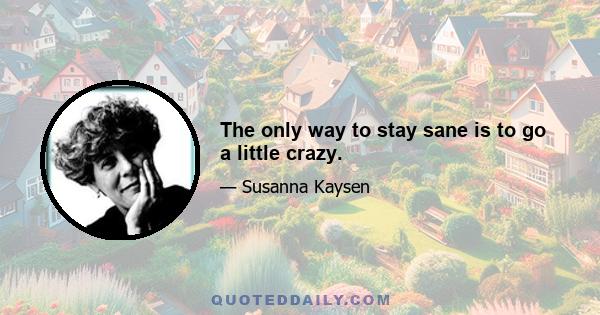 The only way to stay sane is to go a little crazy.