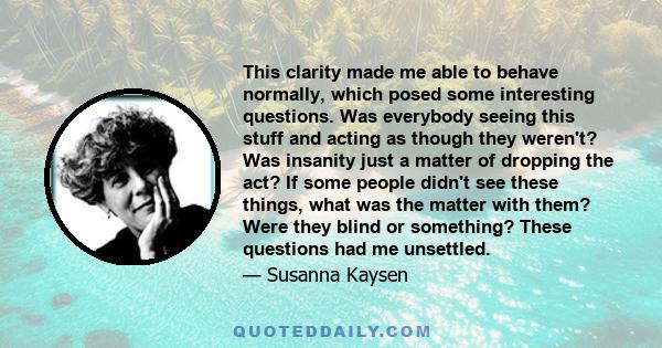 This clarity made me able to behave normally, which posed some interesting questions. Was everybody seeing this stuff and acting as though they weren't? Was insanity just a matter of dropping the act? If some people