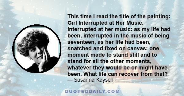 This time I read the title of the painting: Girl Interrupted at Her Music. Interrupted at her music: as my life had been, interrupted in the music of being seventeen, as her life had been, snatched and fixed on canvas: