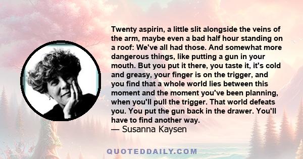 Twenty aspirin, a little slit alongside the veins of the arm, maybe even a bad half hour standing on a roof: We've all had those. And somewhat more dangerous things, like putting a gun in your mouth. But you put it