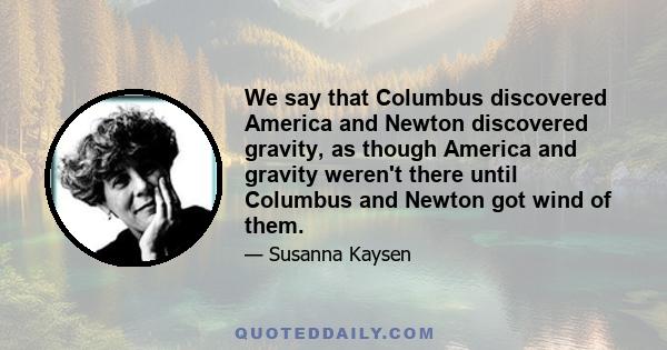 We say that Columbus discovered America and Newton discovered gravity, as though America and gravity weren't there until Columbus and Newton got wind of them.