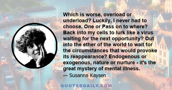 Which is worse, overload or underload? Luckily, I never had to choose. One or Pass on to where? Back into my cells to lurk like a virus waiting for the next opportunity? Out into the ether of the world to wait for the