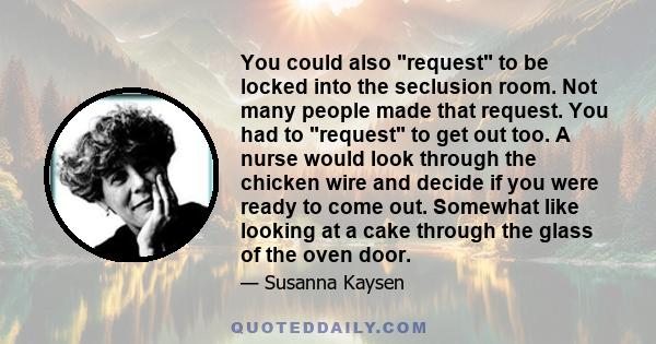 You could also request to be locked into the seclusion room. Not many people made that request. You had to request to get out too. A nurse would look through the chicken wire and decide if you were ready to come out.