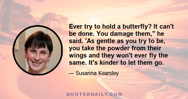 Ever try to hold a butterfly? It can't be done. You damage them, he said. 'As gentle as you try to be, you take the powder from their wings and they won't ever fly the same. It's kinder to let them go.