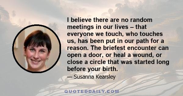 I believe there are no random meetings in our lives – that everyone we touch, who touches us, has been put in our path for a reason. The briefest encounter can open a door, or heal a wound, or close a circle that was