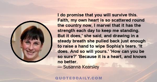 I do promise that you will survive this. Faith, my own heart is so scattered round the country now, I marvel that it has the strength each day to keep me standing. But it does,' she said, and drawing in a steady breath