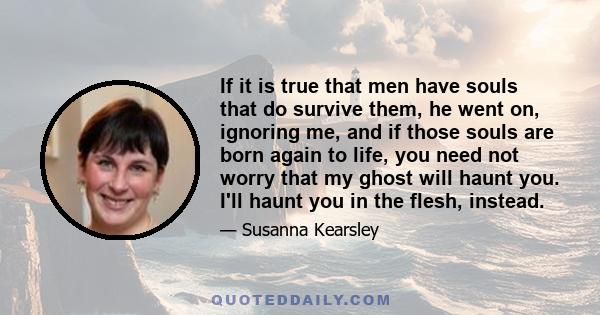 If it is true that men have souls that do survive them, he went on, ignoring me, and if those souls are born again to life, you need not worry that my ghost will haunt you. I'll haunt you in the flesh, instead.